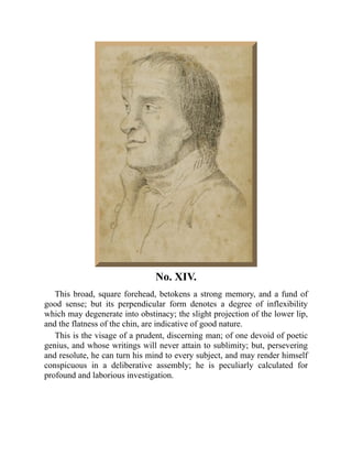 No. XIV.
This broad, square forehead, betokens a strong memory, and a fund of
good sense; but its perpendicular form denotes a degree of inflexibility
which may degenerate into obstinacy; the slight projection of the lower lip,
and the flatness of the chin, are indicative of good nature.
This is the visage of a prudent, discerning man; of one devoid of poetic
genius, and whose writings will never attain to sublimity; but, persevering
and resolute, he can turn his mind to every subject, and may render himself
conspicuous in a deliberative assembly; he is peculiarly calculated for
profound and laborious investigation.
 
