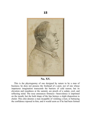 15
No. XV.
This is the physiognomy of one designed by nature to be a man of
business; he does not possess the forehead of a poet, nor of one whose
impetuous imagination transcends the barriers of cold reason; but its
elevation and roundness at the summit, are proofs of a sedate, cool, and
reflecting mind. The nose announces firmness—benevolence is imprinted
on the mouth; but the bold shape of the lips betrays a slight disposition to
choler. This chin denotes a man incapable of violating a trust, or betraying
the confidence reposed in him, and it would seem as if he had been formed
 