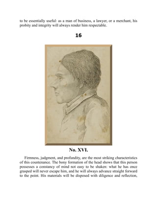 to be essentially useful: as a man of business, a lawyer, or a merchant, his
probity and integrity will always render him respectable.
16
No. XVI.
Firmness, judgment, and profundity, are the most striking characteristics
of this countenance. The bony formation of the head shows that this person
possesses a constancy of mind not easy to be shaken: what he has once
grasped will never escape him, and he will always advance straight forward
to the point. His materials will be disposed with diligence and reflection,
 