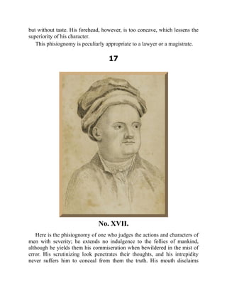 but without taste. His forehead, however, is too concave, which lessens the
superiority of his character.
This phisiognomy is peculiarly appropriate to a lawyer or a magistrate.
17
No. XVII.
Here is the phisiognomy of one who judges the actions and characters of
men with severity; he extends no indulgence to the follies of mankind,
although he yields them his commiseration when bewildered in the mist of
error. His scrutinizing look penetrates their thoughts, and his intrepidity
never suffers him to conceal from them the truth. His mouth disclaims
 