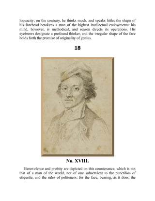 loquacity; on the contrary, he thinks much, and speaks little; the shape of
his forehead betokens a man of the highest intellectual endowments: his
mind, however, is methodical, and reason directs its operations. His
eyebrows designate a profound thinker, and the irregular shape of the face
holds forth the promise of originality of genius.
18
No. XVIII.
Benevolence and probity are depicted on this countenance, which is not
that of a man of the world, nor of one subservient to the punctilios of
etiquette, and the rules of politeness: for the face, bearing, as it does, the
 