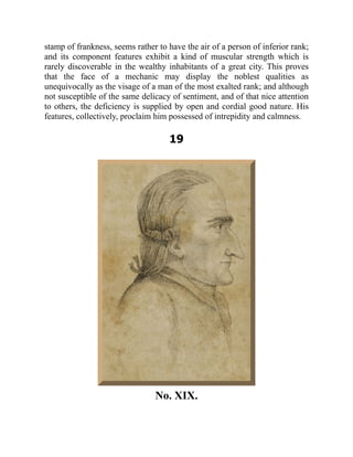 stamp of frankness, seems rather to have the air of a person of inferior rank;
and its component features exhibit a kind of muscular strength which is
rarely discoverable in the wealthy inhabitants of a great city. This proves
that the face of a mechanic may display the noblest qualities as
unequivocally as the visage of a man of the most exalted rank; and although
not susceptible of the same delicacy of sentiment, and of that nice attention
to others, the deficiency is supplied by open and cordial good nature. His
features, collectively, proclaim him possessed of intrepidity and calmness.
19
No. XIX.
 