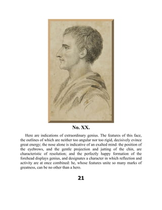 No. XX.
Here are indications of extraordinary genius. The features of this face,
the outlines of which are neither too angular nor too rigid, decisively evince
great energy; the nose alone is indicative of an exalted mind: the position of
the eyebrows, and the gentle projection and jutting of the chin, are
characteristic of resolution; and the perfectly happy formation of the
forehead displays genius, and designates a character in which reflection and
activity are at once combined: he, whose features unite so many marks of
greatness, can be no other than a hero.
21
 