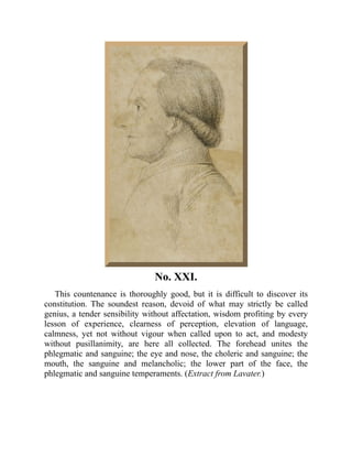 No. XXI.
This countenance is thoroughly good, but it is difficult to discover its
constitution. The soundest reason, devoid of what may strictly be called
genius, a tender sensibility without affectation, wisdom profiting by every
lesson of experience, clearness of perception, elevation of language,
calmness, yet not without vigour when called upon to act, and modesty
without pusillanimity, are here all collected. The forehead unites the
phlegmatic and sanguine; the eye and nose, the choleric and sanguine; the
mouth, the sanguine and melancholic; the lower part of the face, the
phlegmatic and sanguine temperaments. (Extract from Lavater.)
 
