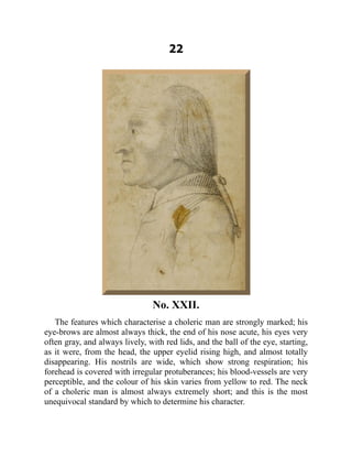 22
No. XXII.
The features which characterise a choleric man are strongly marked; his
eye-brows are almost always thick, the end of his nose acute, his eyes very
often gray, and always lively, with red lids, and the ball of the eye, starting,
as it were, from the head, the upper eyelid rising high, and almost totally
disappearing. His nostrils are wide, which show strong respiration; his
forehead is covered with irregular protuberances; his blood-vessels are very
perceptible, and the colour of his skin varies from yellow to red. The neck
of a choleric man is almost always extremely short; and this is the most
unequivocal standard by which to determine his character.
 