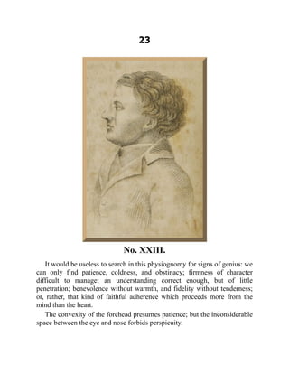 23
No. XXIII.
It would be useless to search in this physiognomy for signs of genius: we
can only find patience, coldness, and obstinacy; firmness of character
difficult to manage; an understanding correct enough, but of little
penetration; benevolence without warmth, and fidelity without tenderness;
or, rather, that kind of faithful adherence which proceeds more from the
mind than the heart.
The convexity of the forehead presumes patience; but the inconsiderable
space between the eye and nose forbids perspicuity.
 