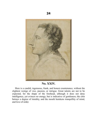24
No. XXIV.
Here is a candid, ingenuous, frank, and honest countenance, without the
slightest vestige of vice, passion, or intrigue. Great talents are not to be
expected, for the shape of the forehead, although it does not deny
intelligence, yet evinces no energy, but is indicative of gentleness; the chin
betrays a degree of timidity, and the mouth betokens tranquillity of mind,
and love of order.
 