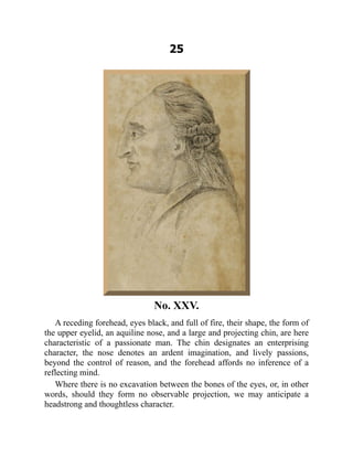 25
No. XXV.
A receding forehead, eyes black, and full of fire, their shape, the form of
the upper eyelid, an aquiline nose, and a large and projecting chin, are here
characteristic of a passionate man. The chin designates an enterprising
character, the nose denotes an ardent imagination, and lively passions,
beyond the control of reason, and the forehead affords no inference of a
reflecting mind.
Where there is no excavation between the bones of the eyes, or, in other
words, should they form no observable projection, we may anticipate a
headstrong and thoughtless character.
 