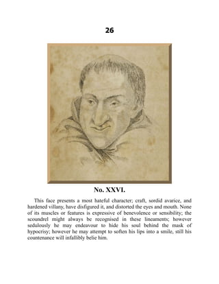 26
No. XXVI.
This face presents a most hateful character; craft, sordid avarice, and
hardened villany, have disfigured it, and distorted the eyes and mouth. None
of its muscles or features is expressive of benevolence or sensibility; the
scoundrel might always be recognised in these lineaments; however
sedulously he may endeavour to hide his soul behind the mask of
hypocrisy; however he may attempt to soften his lips into a smile, still his
countenance will infallibly belie him.
 