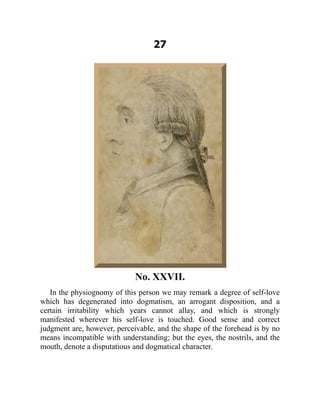 27
No. XXVII.
In the physiognomy of this person we may remark a degree of self-love
which has degenerated into dogmatism, an arrogant disposition, and a
certain irritability which years cannot allay, and which is strongly
manifested wherever his self-love is touched. Good sense and correct
judgment are, however, perceivable, and the shape of the forehead is by no
means incompatible with understanding; but the eyes, the nostrils, and the
mouth, denote a disputatious and dogmatical character.
 