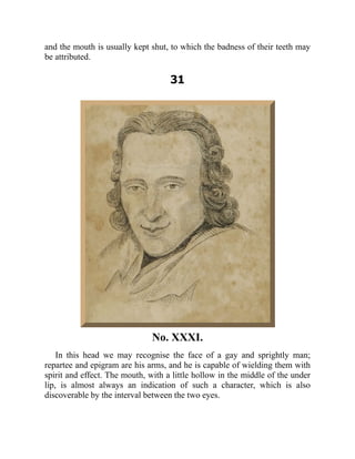 and the mouth is usually kept shut, to which the badness of their teeth may
be attributed.
31
No. XXXI.
In this head we may recognise the face of a gay and sprightly man;
repartee and epigram are his arms, and he is capable of wielding them with
spirit and effect. The mouth, with a little hollow in the middle of the under
lip, is almost always an indication of such a character, which is also
discoverable by the interval between the two eyes.
 