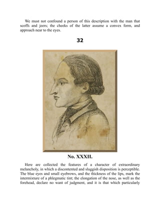 We must not confound a person of this description with the man that
scoffs and jeers; the cheeks of the latter assume a convex form, and
approach near to the eyes.
32
No. XXXII.
Here are collected the features of a character of extraordinary
melancholy, in which a discontented and sluggish disposition is perceptible.
The blue eyes and small eyebrows, and the thickness of the lips, mark the
intermixture of a phlegmatic tint; the elongation of the nose, as well as the
forehead, declare no want of judgment, and it is that which particularly
 