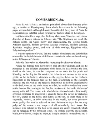 COMPARISON, &c.
John Baptiste Porta, an Italian, published, about three hundred years
ago, a treatise on Physiognomy, from which the extracts in the following
pages are translated. Although Lavater has ridiculed the system of Porta, he
is, nevertheless, indebted to him for many of his best ideas on the subject.
In this treatise Porta says, that Ptolemy Maternusa, Vitruvius, and others,
describe all known nations as follows: viz. “The Scythians are cruel, the
Italians noble, the Gauls merry and inconsiderate, the Greeks fickle,
Africans deceitful, Syrians covetous, Asiatics lecherous, Sicilians cunning,
Spaniards haughty, proud, and vain of their courage, Egyptians wise,
Babylonians prudent.”
It was the opinion of Plato, that the variety of manners and constitution
observable in the inhabitants of different countries is to be attributed solely
to the difference of climate.
Aristotle thus writes to Alexander, respecting the character of man.
Nature has formed him more perfect than all other animals, and still he
possesses all the different characters of the latter. He is as bold as the lion,
timid as the hare; he can be compared to the cock for his pride and
liberality, to the dog for his avarice; he is harsh and austere as the crow,
gentle as the turtle-dove, domestic as the pigeon, fickle as the roebuck,
passionate as the leopard, lazy as the bear, affectionate as the elephant,
stupid as the ass, vain as the peacock, industrious as the bee, ungovernable
as the bull, cross as the mule, mute as a fish; his malice renders him equal
to the lioness, his cunning to the fox, his meekness to the lamb, his love of
roving to the kid. The reason with which he is endowed renders him worthy
of being compared to angels; he is given to lust as the swine, is wicked as
the owl, useful as the horse, and hurtful as the rat. In short, there is no
vegetable, mineral, or other substance in the world, but what possesses
some quality that can be referred to man. Adamantius says that we may
judge of the manners and tempers of all animals by their looks. For
instance, it is natural for the lion to be strong and easily provoked, which
can be perceived by his form and looks. The leopard is pretty and delicate,
but is, nevertheless, subject to anger, to lying in ambush, to treachery, and is
 