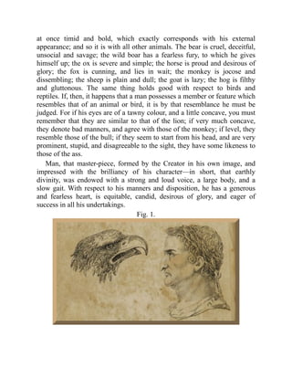 at once timid and bold, which exactly corresponds with his external
appearance; and so it is with all other animals. The bear is cruel, deceitful,
unsocial and savage; the wild boar has a fearless fury, to which he gives
himself up; the ox is severe and simple; the horse is proud and desirous of
glory; the fox is cunning, and lies in wait; the monkey is jocose and
dissembling; the sheep is plain and dull; the goat is lazy; the hog is filthy
and gluttonous. The same thing holds good with respect to birds and
reptiles. If, then, it happens that a man possesses a member or feature which
resembles that of an animal or bird, it is by that resemblance he must be
judged. For if his eyes are of a tawny colour, and a little concave, you must
remember that they are similar to that of the lion; if very much concave,
they denote bad manners, and agree with those of the monkey; if level, they
resemble those of the bull; if they seem to start from his head, and are very
prominent, stupid, and disagreeable to the sight, they have some likeness to
those of the ass.
Man, that master-piece, formed by the Creator in his own image, and
impressed with the brilliancy of his character—in short, that earthly
divinity, was endowed with a strong and loud voice, a large body, and a
slow gait. With respect to his manners and disposition, he has a generous
and fearless heart, is equitable, candid, desirous of glory, and eager of
success in all his undertakings.
Fig. 1.
 