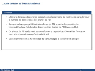 FEI Business Club
...Além também do âmbito acadêmico
Acadêmico
• Utilizar o Empreendedorismo pessoal como ferramenta de motivação para diminuir
o número de desistências dos alunos da FEI
• Aumento da empregabilidade dos alunos da FEI, a partir de experiências
compartilhadas e habilidades desenvolvidas dentro do FEI Business Club
• Os alunos da FEI serão mais autoconfiantes e se posicionarão melhor frente ao
mercado e o cenário econômico do Brasil
• Desenvolvimento nas habilidades de comunicação e trabalho em equipe
13
 