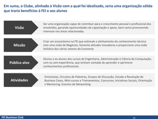 FEI Business Club
Em suma, o Clube, alinhado à Visão com a qual foi idealizado, seria uma organização sólida
que traria benefícios à FEI e aos alunos
Visão
Ser uma organização capaz de contribuir para o crescimento pessoal e profissional dos
envolvidos, gerando oportunidades de capacitação e apoio, bem como promovendo
interesse nas áreas relacionadas.
Missão
Criar um ecossistema na FEI que estimule o alinhamento do conhecimento técnico
com uma visão de Negócios, fomente atitudes inovadoras e proporcione uma visão
holística dos vários setores da Economia
Público alvo
Alunos e ex-alunos dos cursos de Engenharia, Administração e Ciência da Computação,
com ou sem experiência, que tenham vontade de aprender e aprimorar
conhecimentos profissionais
Atividades
Entrevistas, Circuitos de Palestras, Grupos de Discussão, Estudo e Resolução de
Business Cases, Mini-cursos e Treinamentos, Concursos, Iniciativas Sociais, Orientação
e Mentoring, Eventos de Networking
14
 