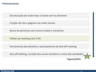 FEI Business Club
Próximos passos
Estruturação do clube mais a fundo com os diretores
Criação do site e páginas nas redes sociais
Busca de parcerias com outros clubes e iniciativas
Follow up meeting com a FEI
Fechamento dos detalhes e planejamento da kick off meeting
Kick off metting, incrição dos novos membros e início das atividades
~Agosto/2016
16
 