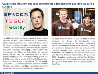FEI Business Club
Casos reais mostram que esse alinhamento é também uma das receitas para o
sucesso
Em 1995, Elon Musk aos seus 24 anos de idade, recém
formado em Física pela Universidade da Pensilvânia,
decidiu seguir suas inspirações empreendedoras na área
da internet, energia renovável e exploração espacial.
Fundou a Zip2 no mesmo ano de sua formação, empresa
na qual foi adquirida pela Compaq no ano de 1999. Após
esta venda, Elon Musk foi Co-fundador da empresa
X.com que em 2001 foi renomeada para a famosa
empresa PayPal, que foi adquirida pela eBay que no ano
de 2002 pagou a farta quantia de US$1,5 bilhões para ter
a empresa. Elon Musk é o atual CEO e CTO da SpaceX,
Co-founder, CEO e desenvolvedor de produtos da Testa
Motors, presidente da SolarCity e um grande exemplo do
que venha a ser um empreendedor da nova geração.
Em 2007, Drew Houston aos seus 24 anos de idade,
graduado em Ciência da Computação pelo
Massachusetts Institute of Technology, juntamente
com o seu colega de classe Arash Ferdowsi, fundou
uma startup de compartilhamento de arquivos online
chamada Dropbox, que cresceu dentro de uma
aceleradora de empresas bastante reconhecida no
Vale do Silício, chamada Y-combinator. Em janeiro de
2014, o Dropbox havia lucrado mais de US$1,1 bilhões
e foi avaliado em US$10 bilhões vindos de investidores
de capital de risco, dentre eles a Goldman Sachs e a
BlackRock.
4
 