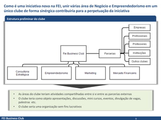 FEI Business Club
Como é uma iniciativa nova na FEI, unir várias área de Negócio e Empreendedorismo em um
único clube de forma sinérgica contribuiria para a perpetuação da iniciativa
Estrutura preliminar do clube
• As áreas do clube teriam atividades compartilhadas entre si e entre as parcerias externas
• O clube teria como objeto apresentações, discussões, mini cursos, eventos, divulgação de vagas,
palestras etc.
• O clube seria uma organização sem fins lucrativos
9
 