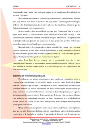 FEUSER, J. L.                                                                                         ENTRETENIMENTO...   10

comunicação para e entre elas, visto que vieram a este mundo em plena ebulição do
universo cibernético.
        No contexto da colaboração e também do entretenimento, tem-se um fato diferente
para esse público mais novo, a inocência. Até que ponto a comunicação mercadológica
pode ser valer do entretenimento, dos recursos lúdicos e das plataformas interativas que tão
facilmente encantam esses pequenos seres.
        A preocupação existe no sentido de que por mais "conectadas" que as crianças
sejam ainda perdura o fato das mesmas serem facilmente influenciadas, ou seja, o fator
vulnerabilidade juntamente com toda a variedade de ações direcionadas a esse público tem
se tornado ainda mais presente nas discussões de pais, professores e outros profissionais
que tenham algum tipo de ligação com essa nova geração.
        No atual cenário da comunicação tornou-se mais fácil ter contato com esse novo
perfil de consumidor se uma marca utilizar as plataformas de mídia como meios de buscar
um relacionamento que vá além de meros objetivos comerciais. Vale considerar que esse
tipo de abordagem também agrada aos pais dos nativos digitais.
        Além desse fato, deve-se observar que a comunicação hoje não é mais
monodirecional, portanto, as marcas devem manter um diálogo constante e efetivo com os
seus públicos de interesse, caso contrário, as organizações podem vir a ter problemas dos
mais diversos tipos.


2.3 CONVERGÊNCIA TRANSMIDIÁTICA E STORYTELLING
        Considera-se, por alguns pesquisadores, que plataformas estratégicas como a
convergência transmidiática e o storytelling vieram a surgir a partir da digitalização do
mercado. A questão que envolve a convergência se baseia tanto em uma necessidade de
consumir conteúdo ou acessar informações dos mais diversos tipos de uma forma que
esteja restrita ao um determinado meio de comunicação. Em outras palavras, isso significa
que as pessoas não querem mais ter de prender ao fato de ter que estar em suas residências
para assistirem um determinado programa ou filme, elas querem ter a possibilidade de
acessar isso do seu celular, do seu tablet, do seu laptop ou de qualquer outro dispositivo
que julgarem conveniente.
        Henry Jenkins, um dos grandes nomes nesse campo, propõe que a convergência é
algo que vai além da simples oferta de conteúdo e que abrange a proposta de uma cultura
colaborativa e de inteligência coletiva. A percepção de Jenkins vem de encontro aos

                             Revista Anagrama: Revista Científica Interdisciplinar da Graduação
                                 Ano 5 - Edição 2 – Dezembro de 2011-Fevereiro de 2012
                Avenida Professor Lúcio Martins Rodrigues, 443, Cidade Universitária, São Paulo, CEP: 05508-900
                                                     anagrama@usp.br
 