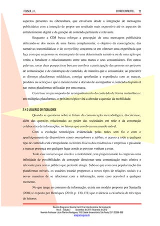 FEUSER, J. L.                                                                                         ENTRETENIMENTO...   11

aspectos presentes na cibercultura, que envolvem desde a integração de mensagens
publicitárias com a intenção de propor um resultado mais expressivo até os aspectos do
entretenimento digital e da geração de conteúdo pertinente e relevante.
        Enquanto a CIM busca reforçar a percepção de uma mensagem publicitária
utilizando-se dos meios de uma forma complementar, o objetivo da convergência, das
narrativas transmidiáticas e do storytelling concentra-se em oferecer uma experiência que
faça com que as pessoas se sintam parte de uma determinada narrativa ou de uma ação que
venha a fortalecer o relacionamento entre uma marca e seus consumidores. Em outras
palavras, essas duas perspectivas buscam envolver a participação das pessoas no processo
de comunicação e de construção de conteúdo, de maneira que o consumidor, ao percorrer
as diversas plataformas midiáticas, consiga aprofundar a experiência com as marcas,
produtos ou serviços e que o mesmo tome a decisão de acompanhar o conteúdo disponível
nas outras plataformas utilizadas por uma marca.
        Com base no pressuposto do acompanhamento do conteúdo de forma instantânea e
em múltiplas plataformas, o próximo tópico virá a abordar a questão da mobilidade.


2.4 O UNIVERSO DA MOBILIDADE
        Quando se questiona sobre o futuro da comunicação mercadológica, discutem-se,
além das questões relacionadas ao poder das sociedades em rede e da construção
colaborativa de informações, os fatores que envolvem um mundo móvel.
        Com a evolução tecnológica evidenciada pelas redes sem fio e com o
aperfeiçoamento de dispositivos como smartphones e tablets, o acesso a todo e qualquer
tipo de conteúdo está extrapolando os limites físicos das residências e empresas e passando
a marcar presença em qualquer lugar aonde as pessoas venham a estar.
        Todo esse universo que envolve a mobilidade, tem proporcionado às empresas uma
infinidade de possibilidades de conseguir direcionar uma comunicação mais efetiva e
relevante para com o público que pretende atingir. Sabe-se que com essa popularização das
plataformas móveis, os usuários estarão propensos a novos tipos de relações sociais e a
novas maneiras de se relacionar com a informação, neste caso acessível a qualquer
momento.
        No que tange ao consumo de informação, existe um modelo proposto por Santaella
(2004) e exposto por Henriques (2010, p. 130-131) que evidencia a existência de três tipos
de leitores:

                             Revista Anagrama: Revista Científica Interdisciplinar da Graduação
                                 Ano 5 - Edição 2 – Dezembro de 2011-Fevereiro de 2012
                Avenida Professor Lúcio Martins Rodrigues, 443, Cidade Universitária, São Paulo, CEP: 05508-900
                                                     anagrama@usp.br
 