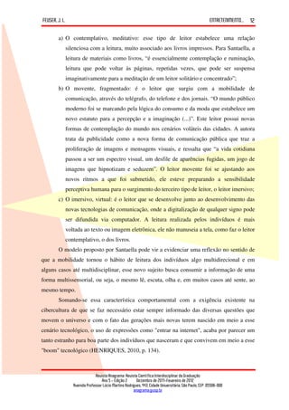 FEUSER, J. L.                                                                                         ENTRETENIMENTO...   12

        a) O contemplativo, meditativo: esse tipo de leitor estabelece uma relação
            silenciosa com a leitura, muito associado aos livros impressos. Para Santaella, a
            leitura de materiais como livros, “é essencialmente contemplação e ruminação,
            leitura que pode voltar às páginas, repetidas vezes, que pode ser suspensa
            imaginativamente para a meditação de um leitor solitário e concentrado”;
        b) O movente, fragmentado: é o leitor que surgiu com a mobilidade de
            comunicação, através do telégrafo, do telefone e dos jornais. “O mundo público
            moderno foi se marcando pela lógica do consumo e da moda que estabelece um
            novo estatuto para a percepção e a imaginação (...)”. Este leitor possui novas
            formas de contemplação do mundo nos cenários voláteis das cidades. A autora
            trata da publicidade como a nova forma de comunicação pública que traz a
            proliferação de imagens e mensagens visuais, e ressalta que “a vida cotidiana
            passou a ser um espectro visual, um desfile de aparências fugidas, um jogo de
            imagens que hipnotizam e seduzem”. O leitor movente foi se ajustando aos
            novos ritmos a que foi submetido, ele esteve preparando a sensibilidade
            perceptiva humana para o surgimento do terceiro tipo de leitor, o leitor imersivo;
        c) O imersivo, virtual: é o leitor que se desenvolve junto ao desenvolvimento das
            novas tecnologias de comunicação, onde a digitalização de qualquer signo pode
            ser difundida via computador. A leitura realizada pelos indivíduos é mais
            voltada ao texto ou imagem eletrônica, ele não manuseia a tela, como faz o leitor
            contemplativo, o dos livros.
        O modelo proposto por Santaella pode vir a evidenciar uma reflexão no sentido de
que a mobilidade tornou o hábito de leitura dos indivíduos algo multidirecional e em
alguns casos até multidisciplinar, esse novo sujeito busca consumir a informação de uma
forma multissensorial, ou seja, o mesmo lê, escuta, olha e, em muitos casos até sente, ao
mesmo tempo.
        Somando-se essa característica comportamental com a exigência existente na
cibercultura de que se faz necessário estar sempre informado das diversas questões que
movem o universo e com o fato das gerações mais novas terem nascido em meio a esse
cenário tecnológico, o uso de expressões como "entrar na internet", acaba por parecer um
tanto estranho para boa parte dos indivíduos que nasceram e que convivem em meio a esse
"boom" tecnológico (HENRIQUES, 2010, p. 134).



                             Revista Anagrama: Revista Científica Interdisciplinar da Graduação
                                 Ano 5 - Edição 2 – Dezembro de 2011-Fevereiro de 2012
                Avenida Professor Lúcio Martins Rodrigues, 443, Cidade Universitária, São Paulo, CEP: 05508-900
                                                     anagrama@usp.br
 