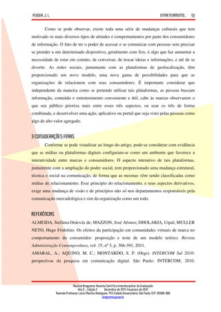 FEUSER, J. L.                                                                                         ENTRETENIMENTO...   13

        Como se pode observar, existe toda uma série de mudanças culturais que tem
motivado os mais diversos tipos de atitudes e comportamentos por parte dos consumidores
de informação. O fato de ter o poder de acessar e se comunicar com pessoas sem precisar
se prender a um determinado dispositivo, geralmente com fios, é algo que faz aumentar a
necessidade de estar em contato, de conversar, de trocar ideias e informações, e até de se
divertir. As redes sociais, juntamente com as plataformas de geolocalização, têm
proporcionado um novo modelo, uma nova gama de possibilidades para que as
organizações de relacionem com seus consumidores. É importante considerar que
independente da maneira como se pretende utilizar tais plataformas, as pessoas buscam
informação, conteúdo e entretenimento conveniente e útil, cabe às marcas observarem o
que seu público prioriza mais entre esses três aspectos, ou usar os três de forma
combinada, e desenvolver uma ação, aplicativo ou portal que seja visto pelas pessoas como
algo de alto valor agregado.


3 CONSIDERAÇÕES FINAIS
        Conforme se pode visualizar ao longo do artigo, pode-se considerar com evidência
que as mídias ou plataformas digitais configuram-se como um ambiente que favorece a
interatividade entre marcas e consumidores. O aspecto interativo de tais plataformas,
juntamente com a ampliação do poder social, tem proporcionado uma mudança estrutural,
técnica e social na comunicação, de forma que as mesmas vêm sendo classificadas como
mídias de relacionamento. Esse princípio do relacionamento, e seus aspectos derivativos,
exige uma mudança de visão e de princípios não só nos departamentos responsáveis pela
comunicação mercadológica e sim da organização como um todo.


REFERÊNCIAS
ALMEIDA, Stefânia Ordovás de; MAZZON, José Afonso; DHOLAKIA, Utpal; MULLER
NETO, Hugo Fridolino. Os efeitos da participação em comunidades virtuais de marca no
comportamento do consumidor: proposição e teste de um modelo teórico. Revista
Administração Contemporânea, vol. 15, nº 3, p. 366-391, 2011.
AMARAL, A.; AQUINO, M. C.; MONTARDO, S. P. (Orgs). INTERCOM Sul 2010:
perspectivas da pesquisa em comunicação digital. São Paulo: INTERCOM, 2010.




                             Revista Anagrama: Revista Científica Interdisciplinar da Graduação
                                 Ano 5 - Edição 2 – Dezembro de 2011-Fevereiro de 2012
                Avenida Professor Lúcio Martins Rodrigues, 443, Cidade Universitária, São Paulo, CEP: 05508-900
                                                     anagrama@usp.br
 
