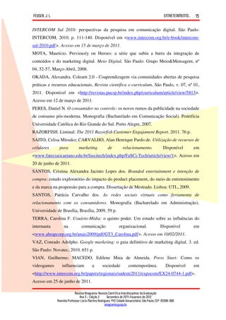 FEUSER, J. L.                                                                                         ENTRETENIMENTO...   15

INTERCOM Sul 2010: perspectivas da pesquisa em comunicação digital. São Paulo:
INTERCOM, 2010. p. 111-140. Disponível em <www.intercom.org.br/e-book/intercom-
sul-2010.pdf>. Acesso em 15 de março de 2011.
MOTA, Maurício. Previously on Heroes: a série que subiu a barra da integração de
conteúdos e do marketing digital. Meio Digital, São Paulo: Grupo Meio&Mensagem, nº
04, 52-57, Março-Abril, 2008.
OKADA, Alexandra. Colearn 2.0 - Coaprendizagem via comunidades abertas de pesquisa
práticas e recursos educacionais. Revista científica e-curriculum, São Paulo, v. 07, nº 01,
2011. Disponível em <http://revistas.pucsp.br/index.php/curriculum/article/view/5813>.
Acesso em 12 de março de 2011.
PERES, Daniel N. O consumidor no controle: os novos rumos da publicidade na sociedade
de consumo pós-moderna. Monografia (Bacharelado em Comunicação Social). Pontifícia
Universidade Católica do Rio Grande do Sul. Porto Alegre, 2007.
RAZORFISH. Liminal: The 2011 Razorfish Customer Engajament Report. 2011. 76 p.
SAITO, Celisa Mitsuko; CARVALHO, Alan Henrique Pardo de. Utilização de recursos de
celulares        para            marketing               de          relacionamento.                  Disponível          em
<www.fatecsaocaetano.edu.br/fascitech/index.php/FaSCi-Tech/article/view/1>. Acesso em
20 de junho de 2011.
SANTOS, Cristina Alexandra Jacinto Lopes dos. Branded entertainment e intenção de
compra: estudo exploratório do impacto do product placement, do meio de entretenimento
e da marca na propensão para a compra. Dissertação de Mestrado. Lisboa: UTL, 2009.
SANTOS, Patrícia Carvalho dos. As redes sociais virtuais como ferramenta de
relacionamento com os consumidores. Monografia (Bacharelado em Administração).
Universidade de Brasília, Brasília, 2009. 59 p.
TERRA, Carolina F. Usuário-Mídia: o quinto poder. Um estudo sobre as influências do
internauta           na            comunicação                    organizacional.                  Disponível             em
<www.abrapcorp.org.br/anais2009/pdf/GT3_Carolina.pdf>. Acesso em 10/02/2011.
VAZ, Conrado Adolpho. Google marketing: o guia definitivo de marketing digital. 3. ed.
São Paulo: Novatec, 2010. 651 p.
VIAN, Guilherme; MACEDO, Edilene Maia de Almeida. Press Start: Como os
videogames         influenciam              a       sociedade            contemporânea.                 Disponível        em
<http://www.intercom.org.br/papers/regionais/sudeste2011/expocom/EX24-0744-1.pdf>.
Acesso em 25 de junho de 2011.

                             Revista Anagrama: Revista Científica Interdisciplinar da Graduação
                                 Ano 5 - Edição 2 – Dezembro de 2011-Fevereiro de 2012
                Avenida Professor Lúcio Martins Rodrigues, 443, Cidade Universitária, São Paulo, CEP: 05508-900
                                                     anagrama@usp.br
 
