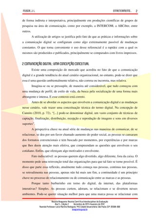 FEUSER, J. L.                                                                                         ENTRETENIMENTO...   2

de forma indireta e interpretativa, principalmente em produções científicas de grupos de
pesquisa na área de comunicação, como por exemplo, a INTERCOM, a ABCiber, entre
outros.
          A utilização de artigos se justifica pelo fato de que as práticas e informações sobre
a comunicação digital se configuram como algo extremamente passível de mudanças
constantes. O que torna conveniente o uso desse referencial é a rapidez com a qual os
mesmos são produzidos e publicados, principalmente se comparados com livros impressos.


2 COMUNICAÇÃO DIGITAL: UMA CONCEPÇÃO CONCEITUAL
          Existe uma composição do mercado que acredita no fato de que a comunicação
digital é a grande tendência do atual cenário organizacional, no entanto, pode-se dizer que
essa é uma questão ambientalmente relativa, não correta ou incorreta, mas relativa.
          Imagina-se ou se pressupõe, de maneira até considerável, que tudo começou com
uma mudança de perfil, de estilo de vida, da busca pela socialização de uma forma mais
abrangente e intensa. E esse contexto está correto.
          Antes de se abordar os aspectos que envolvem a comunicação digital e as mudanças
nesse cenário, vale trazer uma conceituação técnica do termo digital. Na concepção de
Cannito (2010, p. 72), “[...] pode-se denominar digital, um vasto conjunto de técnicas de
captação, finalização, distribuição, recepção e reprodução de imagens e sons em diversos
suportes”.
          A perspectiva chave na atual série de mudanças nas maneiras de comunicar, de se
relacionar, se deu por um favor chamado aumento do poder social, as pessoas se cansaram
dos formatos convencionais e tem buscado por momentos, por experiências e por marcas
que lhes deem atenção mais efetiva, que compreendam as questões que envolvem o seu
cotidiano. Enfim, que ofereçam algo motivador e envolvente.
          Fato indiscutível: as pessoas querem algo divertido, algo diferente, fora da caixa. O
momento pede uma reinvenção total das organizações para que tal fato se torne possível. É
disso que parte essa reflexão, atualmente tudo começa nas pessoas, continua nas pessoas,
se retroalimenta nas pessoas, apenas não há mais um fim, a continuidade é um princípio
chave no processo de relacionamento ou de comunicação entre as marcas e as pessoas.
          Porque tanto burburinho em torno do digital, da internet, das plataformas
interativas? Simples. As pessoas curtem, adoram, se relacionam e se divertem nesses
ambientes. Pode-se querer situação melhor para que uma marca possa se relacionar com

                             Revista Anagrama: Revista Científica Interdisciplinar da Graduação
                                 Ano 5 - Edição 2 – Dezembro de 2011-Fevereiro de 2012
                Avenida Professor Lúcio Martins Rodrigues, 443, Cidade Universitária, São Paulo, CEP: 05508-900
                                                     anagrama@usp.br
 