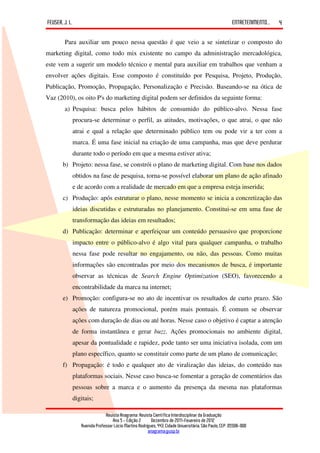 FEUSER, J. L.                                                                                         ENTRETENIMENTO...   4

        Para auxiliar um pouco nessa questão é que veio a se sintetizar o composto do
marketing digital, como todo mix existente no campo da administração mercadológica,
este vem a sugerir um modelo técnico e mental para auxiliar em trabalhos que venham a
envolver ações digitais. Esse composto é constituído por Pesquisa, Projeto, Produção,
Publicação, Promoção, Propagação, Personalização e Precisão. Baseando-se na ótica de
Vaz (2010), os oito P's do marketing digital podem ser definidos da seguinte forma:
        a) Pesquisa: busca pelos hábitos de consumido do público-alvo. Nessa fase
            procura-se determinar o perfil, as atitudes, motivações, o que atrai, o que não
            atrai e qual a relação que determinado público tem ou pode vir a ter com a
            marca. É uma fase inicial na criação de uma campanha, mas que deve perdurar
            durante todo o período em que a mesma estiver ativa;
       b) Projeto: nessa fase, se constrói o plano de marketing digital. Com base nos dados
            obtidos na fase de pesquisa, torna-se possível elaborar um plano de ação afinado
            e de acordo com a realidade de mercado em que a empresa esteja inserida;
       c) Produção: após estruturar o plano, nesse momento se inicia a concretização das
            ideias discutidas e estruturadas no planejamento. Constitui-se em uma fase de
            transformação das ideias em resultados;
       d) Publicação: determinar e aperfeiçoar um conteúdo persuasivo que proporcione
            impacto entre o público-alvo é algo vital para qualquer campanha, o trabalho
            nessa fase pode resultar no engajamento, ou não, das pessoas. Como muitas
            informações são encontradas por meio dos mecanismos de busca, é importante
            observar as técnicas de Search Engine Optimization (SEO), favorecendo a
            encontrabilidade da marca na internet;
       e) Promoção: configura-se no ato de incentivar os resultados de curto prazo. São
            ações de natureza promocional, porém mais pontuais. É comum se observar
            ações com duração de dias ou até horas. Nesse caso o objetivo é captar a atenção
            de forma instantânea e gerar buzz. Ações promocionais no ambiente digital,
            apesar da pontualidade e rapidez, pode tanto ser uma iniciativa isolada, com um
            plano específico, quanto se constituir como parte de um plano de comunicação;
       f) Propagação: é todo e qualquer ato de viralização das ideias, do conteúdo nas
            plataformas sociais. Nesse caso busca-se fomentar a geração de comentários das
            pessoas sobre a marca e o aumento da presença da mesma nas plataformas
            digitais;

                             Revista Anagrama: Revista Científica Interdisciplinar da Graduação
                                 Ano 5 - Edição 2 – Dezembro de 2011-Fevereiro de 2012
                Avenida Professor Lúcio Martins Rodrigues, 443, Cidade Universitária, São Paulo, CEP: 05508-900
                                                     anagrama@usp.br
 