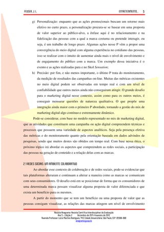 FEUSER, J. L.                                                                                         ENTRETENIMENTO...   5

       g) Personalização: enquanto que as ações promocionais buscam um retorno mais
            efetivo no curto prazo, a personalização procura-se se basear em uma proposta
            de valor superior ao público-alvo, a ênfase aqui é no relacionamento e na
            fidelização das pessoas com a qual a marca costuma ou pretende interagir, ou
            seja, é um trabalho de longo prazo. Algumas ações nesse P vêm a propor uma
            convergência do meio digital com alguma experiência no cotidiano das pessoas,
            isso se realizar com o intuito de aumentar ainda mais o nível de envolvimento e
            de engajamento do público com a marca. Um exemplo dessa iniciativa é o
            evento e as ações realizadas para e no Skol Sensation;
       h) Precisão: por fim, e não menos importante, o último P trata do monitoramento,
            da medição de resultados das campanhas on-line. Muitas das métricas existentes
            no meio digital podem ser observadas em tempo real e com um nível de
            confiabilidade que outros meios ainda não conseguiram atingir. O grande desafio
            para o marketing digital nesse contexto, assim como para os outros meios, é
            conseguir mensurar questões de natureza qualitativa. O que propõe uma
            integração ainda maior com o primeiro P abordado, tornando a gestão do mix de
            marketing digital algo contínuo e extremamente dinâmico.
        Pode-se considerar, com base no modelo representado no mix de marketing digital,
que as atividades que constituem uma campanha ou ação digital compreendem técnicas e
processos que possuem uma variedade de aspectos analíticos. Seja pela presença efetiva
das métricas e do monitoramento quanto pela orientação baseada em dados advindos de
pesquisas, sendo que muitos destes são obtidos em tempo real. Com base nessa ótica, o
próximo tópico irá abordar os aspectos que compreendem as redes sociais, a participação
das pessoas na geração de conteúdo e a relação delas com as marcas.


2.1 REDES SOCIAIS: UM AMBIENTE COLABORATIVO
        Ao abordar esse contexto de colaboração e de redes sociais, pode-se evidenciar que
tais plataformas alteraram e continuam a alterar a maneira como as marcas se comunicam
com seus consumidores. O desafio está em se posicionar de forma que os consumidores de
uma determinada marca possam visualizar alguma proposta de valor diferenciada e que
exista um benefício para os mesmos.
        A partir do momento que se tem um benefício ou uma proposta de valor que as
pessoas consigam visualizar, as relações das marcas atingem um nível de envolvimento

                             Revista Anagrama: Revista Científica Interdisciplinar da Graduação
                                 Ano 5 - Edição 2 – Dezembro de 2011-Fevereiro de 2012
                Avenida Professor Lúcio Martins Rodrigues, 443, Cidade Universitária, São Paulo, CEP: 05508-900
                                                     anagrama@usp.br
 