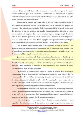FEUSER, J. L.                                                                                         ENTRETENIMENTO...   6

com o público que pode transcender o universo virtual. Em boa parte dos casos,
assuntos/conteúdos que sejam discutidos, independente se correspondam a alguma
campanha on-line e que são alvo de algum tipo de interação na web, tem impacto nas redes
sociais existentes fora da esfera virtual.
        A infinidade de assuntos que é alvo de interação e discussão em ambientes como as
redes sociais encontram-se baseada em fatos que ocorrem no cotidiano das pessoas, das
empresas e das mais diversas entidades. Toda essa troca de ideias já ocorria no dia a dia
das pessoas, o que, no contexto da relação marca-consumidor, determina-se como
marketing boca a boca, porém dado o aumento da abrangência e da penetração da internet
entre os mais diversos públicos e classes sociais, todo o potencial do marketing boca a
boca veio a ser ainda maior e mais efetivo, seja pela ampliação da audiência quanto pelo
próprio impacto que um determinado assunto pode vir a ter nas redes sociais virtuais.
        Com toda essa questão colaborativa, de discussão de ideias e de interação entre
pessoas e empresas, constatou-se uma realidade em que os consumidores ou usuários estão
no controle, ou seja, o debate das pessoas nas redes sociais virtuais e nas redes sociais fora
da internet amplificou o poder das sociedades em rede.
        Quando se pensa no modelo da comunicação, tradicionalmente conhecido, que se
constitui de elementos como emissor, meio e receptor, além das fases de codificação,
decodificação e feedback, chega-se em uma constatação de que esse modelo está sendo
desafiado, pois atualmente, o emissor já não compreende mais somente o agente
empresa/marca e sim o próprio consumidor.
        O consumidor se transformou em um agente emissor de informações e de conteúdo,
essa mudança deve ser observada com cautela pelas organizações, onde primeiro deve-se
cercar de dados sobre os públicos com que se pretende ter um relacionamento e verificar o
tipo de abordagem a ser utilizado na rede social. As organizações devem estar cientes da
possibilidade de ter contato com mensagens ou comentários negativos sobre a mesma, e o
mais importante, jamais devem ignorar situações dessa natureza.
        Ter um perfil em uma rede social requer uma razão de ser, requer um planejamento
afinado, pesquisa e monitoramento constante. Criar uma conta, simplesmente pelo fato de
ter um perfil, de ter uma presença ilusória nesses ambientes pode ter consequências mais
negativas do que não ter qualquer tipo de interação nos mesmos.
        No momento que as pessoas seguem ou são fãs de uma marca ou de algum produto
específico, elas criam uma série de expectativas com relação ao produto ou marca, não

                             Revista Anagrama: Revista Científica Interdisciplinar da Graduação
                                 Ano 5 - Edição 2 – Dezembro de 2011-Fevereiro de 2012
                Avenida Professor Lúcio Martins Rodrigues, 443, Cidade Universitária, São Paulo, CEP: 05508-900
                                                     anagrama@usp.br
 