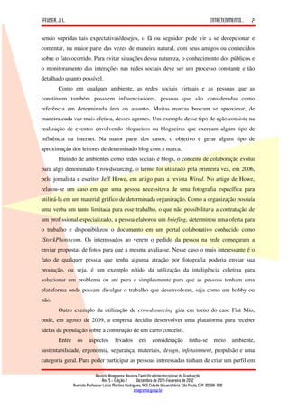 FEUSER, J. L.                                                                                         ENTRETENIMENTO...   7

sendo supridas tais expectativas/desejos, o fã ou seguidor pode vir a se decepcionar e
comentar, na maior parte das vezes de maneira natural, com seus amigos ou conhecidos
sobre o fato ocorrido. Para evitar situações dessa natureza, o conhecimento dos públicos e
o monitoramento das interações nas redes sociais deve ser um processo constante e tão
detalhado quanto possível.
        Como em qualquer ambiente, as redes sociais virtuais e as pessoas que as
constituem também possuem influenciadores, pessoas que são consideradas como
referência em determinada área ou assunto. Muitas marcas buscam se aproximar, de
maneira cada vez mais efetiva, desses agentes. Um exemplo desse tipo de ação consiste na
realização de eventos envolvendo blogueiros ou blogueiras que exerçam algum tipo de
influência na internet. Na maior parte dos casos, o objetivo é gerar algum tipo de
aproximação dos leitores de determinado blog com a marca.
        Fluindo de ambientes como redes sociais e blogs, o conceito de colaboração evolui
para algo denominado Crowdsourcing, o termo foi utilizado pela primeira vez, em 2006,
pelo jornalista e escritor Jeff Howe, em artigo para a revista Wired. No artigo de Howe,
relatou-se um caso em que uma pessoa necessitava de uma fotografia específica para
utilizá-la em um material gráfico de determinada organização. Como a organização possuía
uma verba um tanto limitada para esse trabalho, o que não possibilitava a contratação de
um profissional especializado, a pessoa elaborou um briefing, determinou uma oferta para
o trabalho e disponibilizou o documento em um portal colaborativo conhecido como
iStockPhoto.com. Os interessados ao verem o pedido da pessoa na rede começaram a
enviar propostas de fotos para que a mesma avaliasse. Nesse caso o mais interessante é o
fato de qualquer pessoa que tenha alguma atração por fotografia poderia enviar sua
produção, ou seja, é um exemplo nítido da utilização da inteligência coletiva para
solucionar um problema ou até pura e simplesmente para que as pessoas tenham uma
plataforma onde possam divulgar o trabalho que desenvolvem, seja como um hobby ou
não.
        Outro exemplo da utilização de crowdsourcing gira em torno do case Fiat Mio,
onde, em agosto de 2009, a empresa decidiu desenvolver uma plataforma para receber
ideias da população sobre a construção de um carro conceito.
        Entre     os     aspectos         levados        em       consideração           tinha-se        meio     ambiente,
sustentabilidade, ergonomia, segurança, materiais, design, infotainment, propulsão e uma
categoria geral. Para poder participar as pessoas interessadas tinham de criar um perfil em

                             Revista Anagrama: Revista Científica Interdisciplinar da Graduação
                                 Ano 5 - Edição 2 – Dezembro de 2011-Fevereiro de 2012
                Avenida Professor Lúcio Martins Rodrigues, 443, Cidade Universitária, São Paulo, CEP: 05508-900
                                                     anagrama@usp.br
 