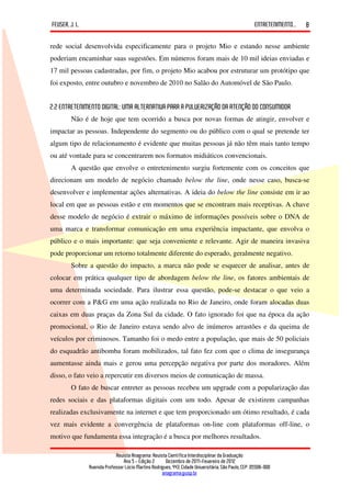 FEUSER, J. L.                                                                                         ENTRETENIMENTO...   8

rede social desenvolvida especificamente para o projeto Mio e estando nesse ambiente
poderiam encaminhar suas sugestões. Em números foram mais de 10 mil ideias enviadas e
17 mil pessoas cadastradas, por fim, o projeto Mio acabou por estruturar um protótipo que
foi exposto, entre outubro e novembro de 2010 no Salão do Automóvel de São Paulo.


2.2 ENTRETENIMENTO DIGITAL: UMA ALTERNATIVA PARA A PULVERIZAÇÃO DA ATENÇÃO DO CONSUMIDOR
        Não é de hoje que tem ocorrido a busca por novas formas de atingir, envolver e
impactar as pessoas. Independente do segmento ou do público com o qual se pretende ter
algum tipo de relacionamento é evidente que muitas pessoas já não têm mais tanto tempo
ou até vontade para se concentrarem nos formatos midiáticos convencionais.
        A questão que envolve o entretenimento surgiu fortemente com os conceitos que
direcionam um modelo de negócio chamado below the line, onde nesse caso, busca-se
desenvolver e implementar ações alternativas. A ideia do below the line consiste em ir ao
local em que as pessoas estão e em momentos que se encontram mais receptivas. A chave
desse modelo de negócio é extrair o máximo de informações possíveis sobre o DNA de
uma marca e transformar comunicação em uma experiência impactante, que envolva o
público e o mais importante: que seja conveniente e relevante. Agir de maneira invasiva
pode proporcionar um retorno totalmente diferente do esperado, geralmente negativo.
        Sobre a questão do impacto, a marca não pode se esquecer de analisar, antes de
colocar em prática qualquer tipo de abordagem below the line, os fatores ambientais de
uma determinada sociedade. Para ilustrar essa questão, pode-se destacar o que veio a
ocorrer com a P&G em uma ação realizada no Rio de Janeiro, onde foram alocadas duas
caixas em duas praças da Zona Sul da cidade. O fato ignorado foi que na época da ação
promocional, o Rio de Janeiro estava sendo alvo de inúmeros arrastões e da queima de
veículos por criminosos. Tamanho foi o medo entre a população, que mais de 50 policiais
do esquadrão antibomba foram mobilizados, tal fato fez com que o clima de insegurança
aumentasse ainda mais e gerou uma percepção negativa por parte dos moradores. Além
disso, o fato veio a repercutir em diversos meios de comunicação de massa.
        O fato de buscar entreter as pessoas recebeu um upgrade com a popularização das
redes sociais e das plataformas digitais com um todo. Apesar de existirem campanhas
realizadas exclusivamente na internet e que tem proporcionado um ótimo resultado, é cada
vez mais evidente a convergência de plataformas on-line com plataformas off-line, o
motivo que fundamenta essa integração é a busca por melhores resultados.

                             Revista Anagrama: Revista Científica Interdisciplinar da Graduação
                                 Ano 5 - Edição 2 – Dezembro de 2011-Fevereiro de 2012
                Avenida Professor Lúcio Martins Rodrigues, 443, Cidade Universitária, São Paulo, CEP: 05508-900
                                                     anagrama@usp.br
 