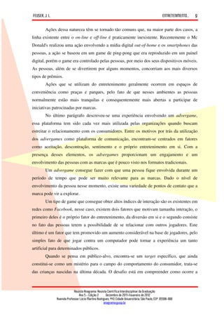 FEUSER, J. L.                                                                                         ENTRETENIMENTO...   9

        Ações dessa natureza têm se tornado tão comuns que, na maior parte dos casos, a
linha existente entre o on-line e off-line é praticamente inexistente. Recentemente o Mc
Donald's realizou uma ação envolvendo a mídia digital out-of-home e os smartphones das
pessoas, a ação se baseou em um game de ping-pong que era reproduzido em um painel
digital, porém o game era controlado pelas pessoas, por meio dos seus dispositivos móveis.
As pessoas, além de se divertirem por alguns momentos, concorriam aos mais diversos
tipos de prêmios.
        Ações que se utilizam do entretenimento geralmente ocorrem em espaços de
conveniência como praças e parques, pelo fato de que nesses ambientes as pessoas
normalmente estão mais tranquilas e consequentemente mais abertas a participar de
iniciativas patrocinadas por marcas.
        No último parágrafo descreveu-se uma experiência envolvendo um advergame,
essa plataforma tem sido cada vez mais utilizada pelas organizações quando buscam
estreitar o relacionamento com os consumidores. Entre os motivos por trás da utilização
dos advergames como plataforma de comunicação, encontram-se centrados em fatores
como aceitação, descontração, sentimento e o próprio entretenimento em si. Com a
presença desses elementos, os advergames proporcionam um engajamento e um
envolvimento das pessoas com as marcas que é pouco visto nos formatos tradicionais.
        Um advergame consegue fazer com que uma pessoa fique envolvida durante um
período de tempo que pode ser muito relevante para as marcas. Dado o nível de
envolvimento da pessoa nesse momento, existe uma variedade de pontos de contato que a
marca pode vir a explorar.
        Um tipo de game que consegue obter altos índices de interação são os existentes em
redes como Facebook, nesse caso, existem dois fatores que motivam tamanha interação, o
primeiro deles é o próprio fator do entretenimento, da diversão em si e o segundo consiste
no fato das pessoas terem a possibilidade de se relacionar com outros jogadores. Este
último é um fator que tem promovido um aumento considerável na base de jogadores, pelo
simples fato de que jogar contra um computador pode tornar a experiência um tanto
artificial para determinados públicos.
        Quando se pensa em público-alvo, encontra-se um target específico, que ainda
constitui-se como um mistério para o campo do comportamento do consumidor, trata-se
das crianças nascidas na última década. O desafio está em compreender como ocorre a



                             Revista Anagrama: Revista Científica Interdisciplinar da Graduação
                                 Ano 5 - Edição 2 – Dezembro de 2011-Fevereiro de 2012
                Avenida Professor Lúcio Martins Rodrigues, 443, Cidade Universitária, São Paulo, CEP: 05508-900
                                                     anagrama@usp.br
 