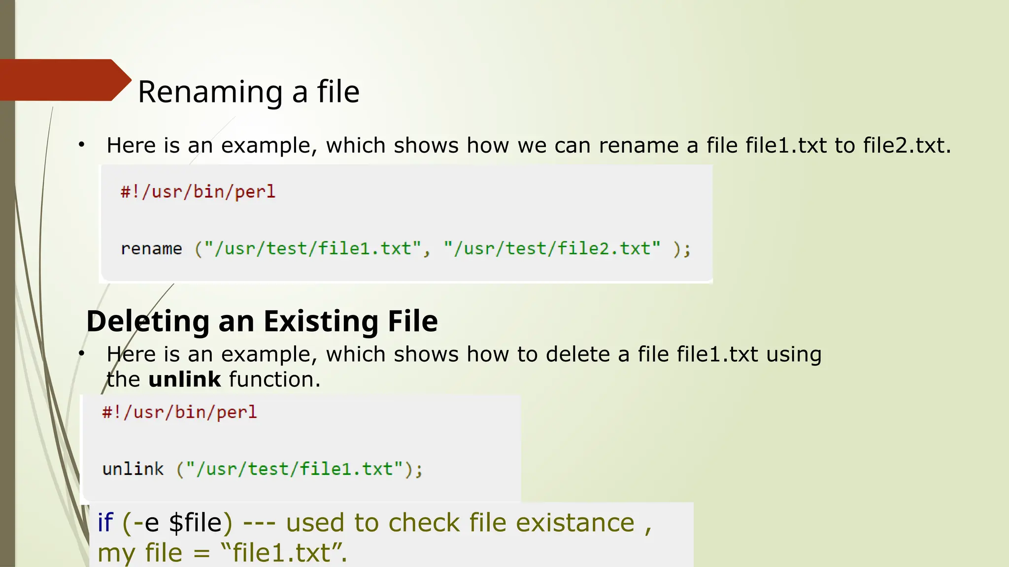 Renaming a file
• Here is an example, which shows how we can rename a file file1.txt to file2.txt.
Deleting an Existing File
• Here is an example, which shows how to delete a file file1.txt using
the unlink function.
if (-e $file) --- used to check file existance ,
my file = “file1.txt”.
 