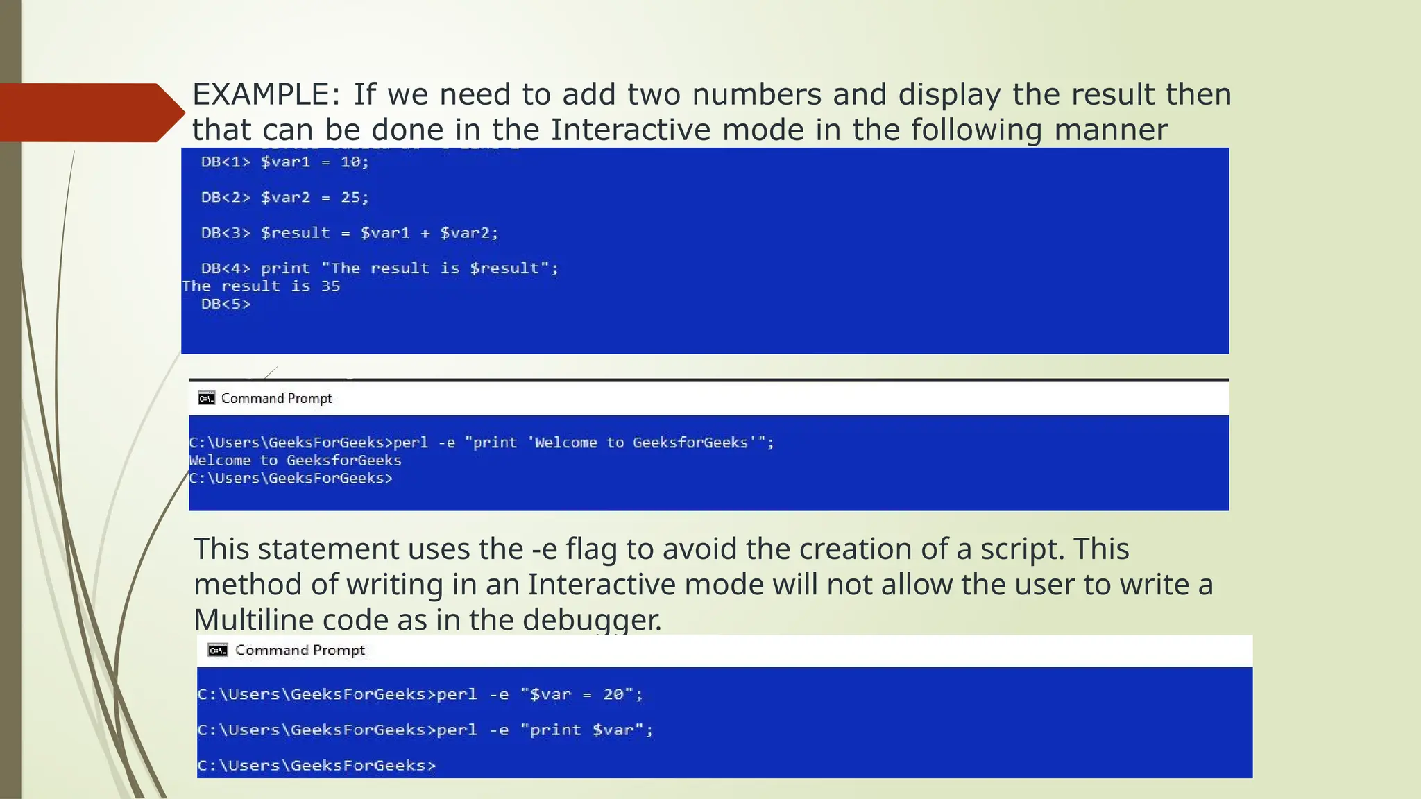 EXAMPLE: If we need to add two numbers and display the result then
that can be done in the Interactive mode in the following manner
This statement uses the -e flag to avoid the creation of a script. This
method of writing in an Interactive mode will not allow the user to write a
Multiline code as in the debugger.
 