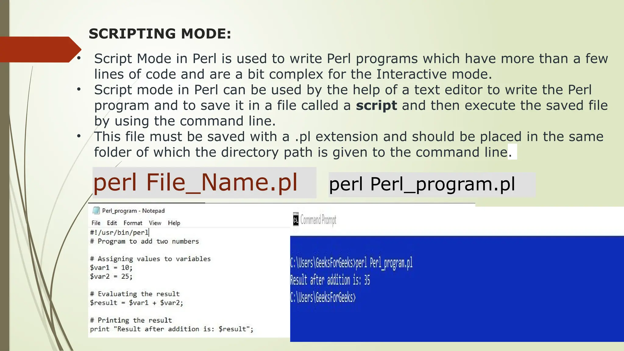 SCRIPTING MODE:
• Script Mode in Perl is used to write Perl programs which have more than a few
lines of code and are a bit complex for the Interactive mode.
• Script mode in Perl can be used by the help of a text editor to write the Perl
program and to save it in a file called a script and then execute the saved file
by using the command line.
• This file must be saved with a .pl extension and should be placed in the same
folder of which the directory path is given to the command line.
perl File_Name.pl perl Perl_program.pl
 