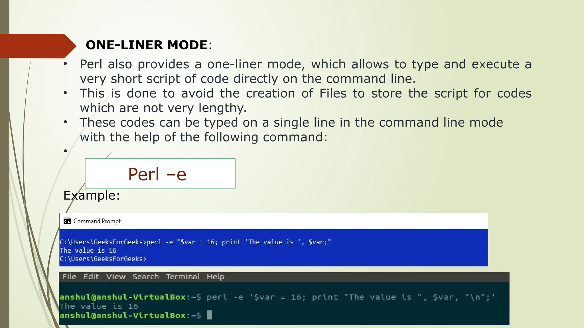 ONE-LINER MODE:
• Perl also provides a one-liner mode, which allows to type and execute a
very short script of code directly on the command line.
• This is done to avoid the creation of Files to store the script for codes
which are not very lengthy.
• These codes can be typed on a single line in the command line mode
with the help of the following command:
•
Example:
Perl –e
 
