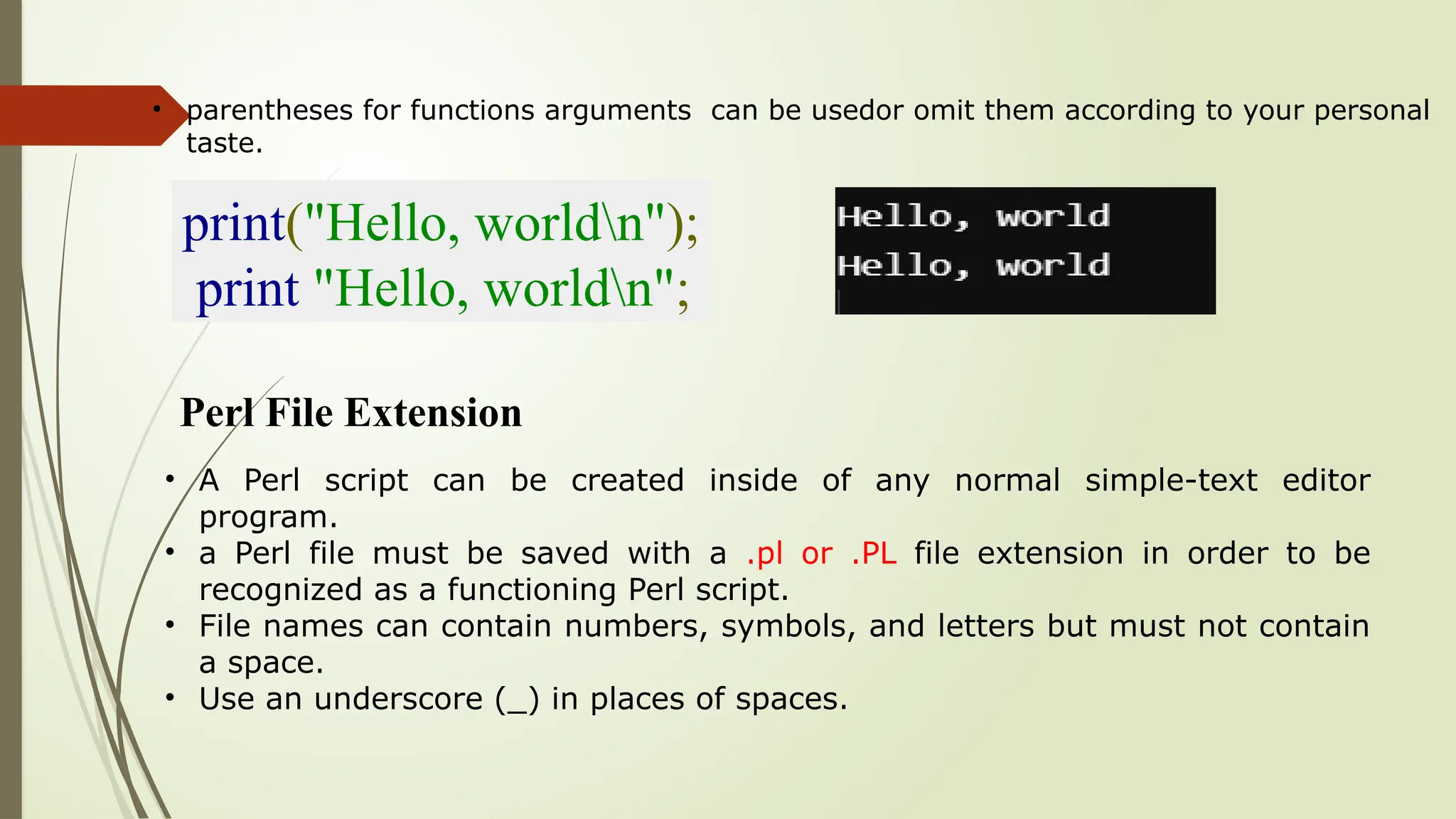 • parentheses for functions arguments can be usedor omit them according to your personal
taste.
print("Hello, worldn");
print "Hello, worldn";
Perl File Extension
• A Perl script can be created inside of any normal simple-text editor
program.
• a Perl file must be saved with a .pl or .PL file extension in order to be
recognized as a functioning Perl script.
• File names can contain numbers, symbols, and letters but must not contain
a space.
• Use an underscore (_) in places of spaces.
 