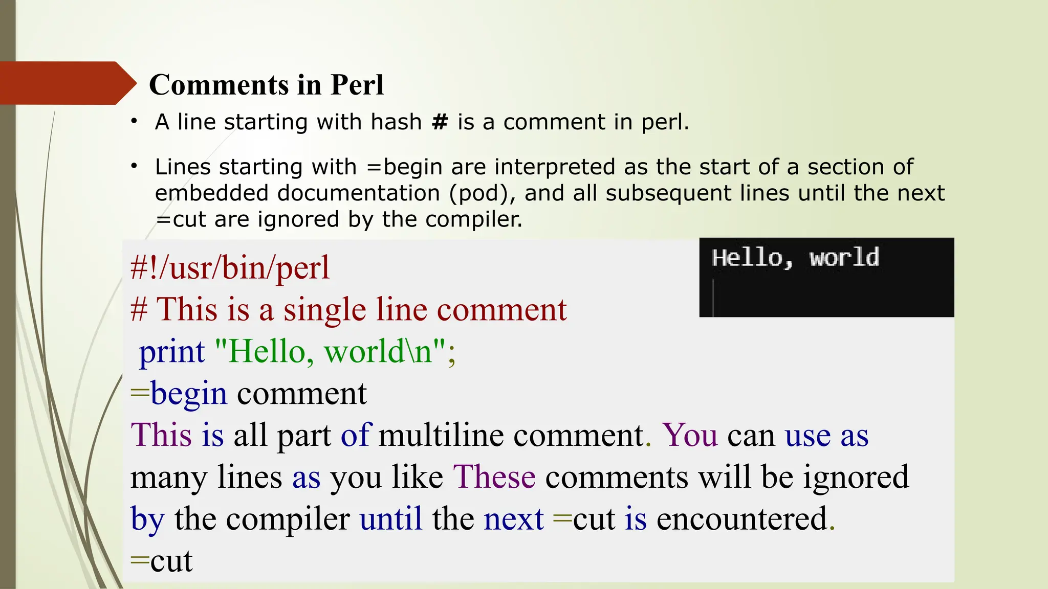 Comments in Perl
• A line starting with hash # is a comment in perl.
• Lines starting with =begin are interpreted as the start of a section of
embedded documentation (pod), and all subsequent lines until the next
=cut are ignored by the compiler.
#!/usr/bin/perl
# This is a single line comment
print "Hello, worldn";
=begin comment
This is all part of multiline comment. You can use as
many lines as you like These comments will be ignored
by the compiler until the next =cut is encountered.
=cut
 