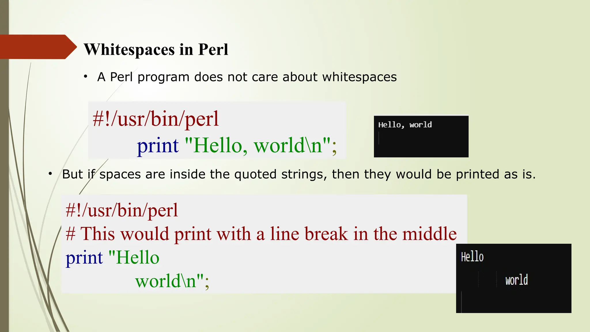 Whitespaces in Perl
• A Perl program does not care about whitespaces
#!/usr/bin/perl
print "Hello, worldn";
• But if spaces are inside the quoted strings, then they would be printed as is.
#!/usr/bin/perl
# This would print with a line break in the middle
print "Hello
worldn";
 