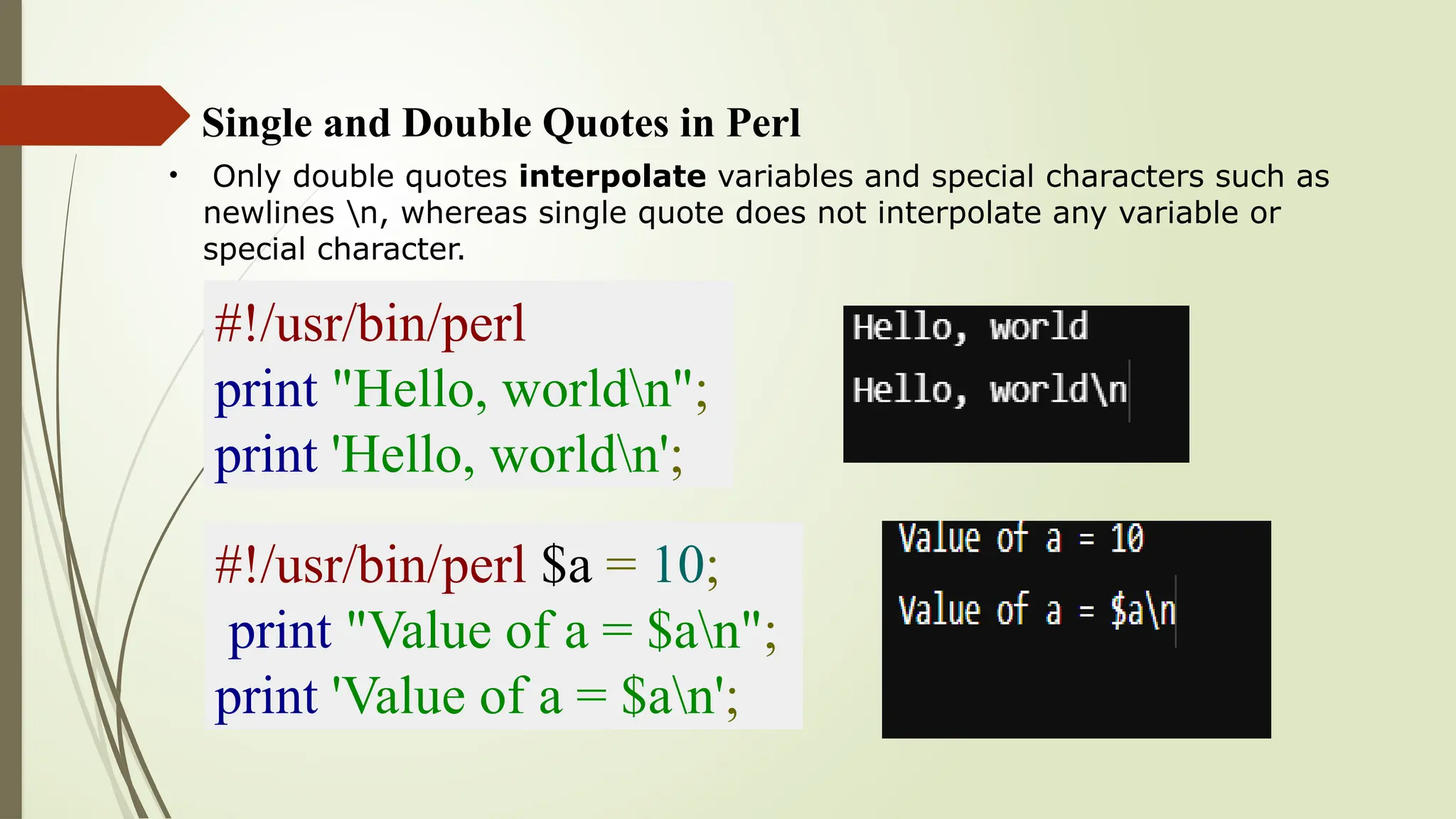 Single and Double Quotes in Perl
• Only double quotes interpolate variables and special characters such as
newlines n, whereas single quote does not interpolate any variable or
special character.
#!/usr/bin/perl
print "Hello, worldn";
print 'Hello, worldn';
#!/usr/bin/perl $a = 10;
print "Value of a = $an";
print 'Value of a = $an';
 