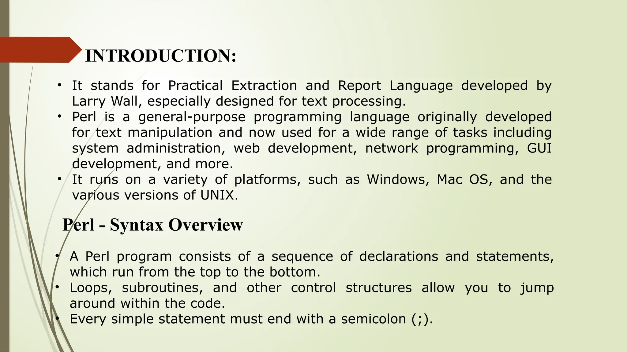 INTRODUCTION:
• It stands for Practical Extraction and Report Language developed by
Larry Wall, especially designed for text processing.
• Perl is a general-purpose programming language originally developed
for text manipulation and now used for a wide range of tasks including
system administration, web development, network programming, GUI
development, and more.
• It runs on a variety of platforms, such as Windows, Mac OS, and the
various versions of UNIX.
Perl - Syntax Overview
• A Perl program consists of a sequence of declarations and statements,
which run from the top to the bottom.
• Loops, subroutines, and other control structures allow you to jump
around within the code.
• Every simple statement must end with a semicolon (;).
 