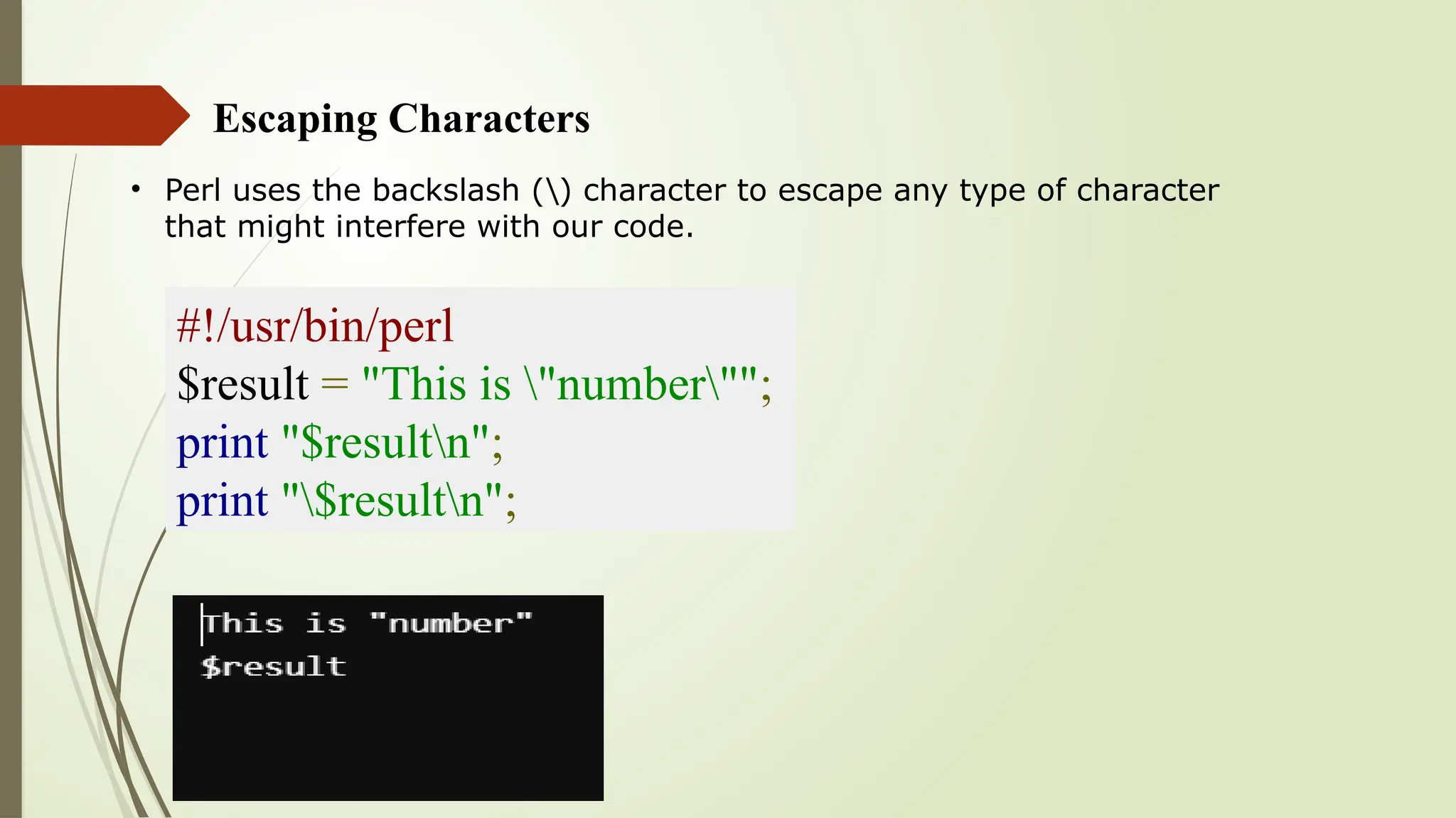 Escaping Characters
• Perl uses the backslash () character to escape any type of character
that might interfere with our code.
#!/usr/bin/perl
$result = "This is "number"";
print "$resultn";
print "$resultn";
 
