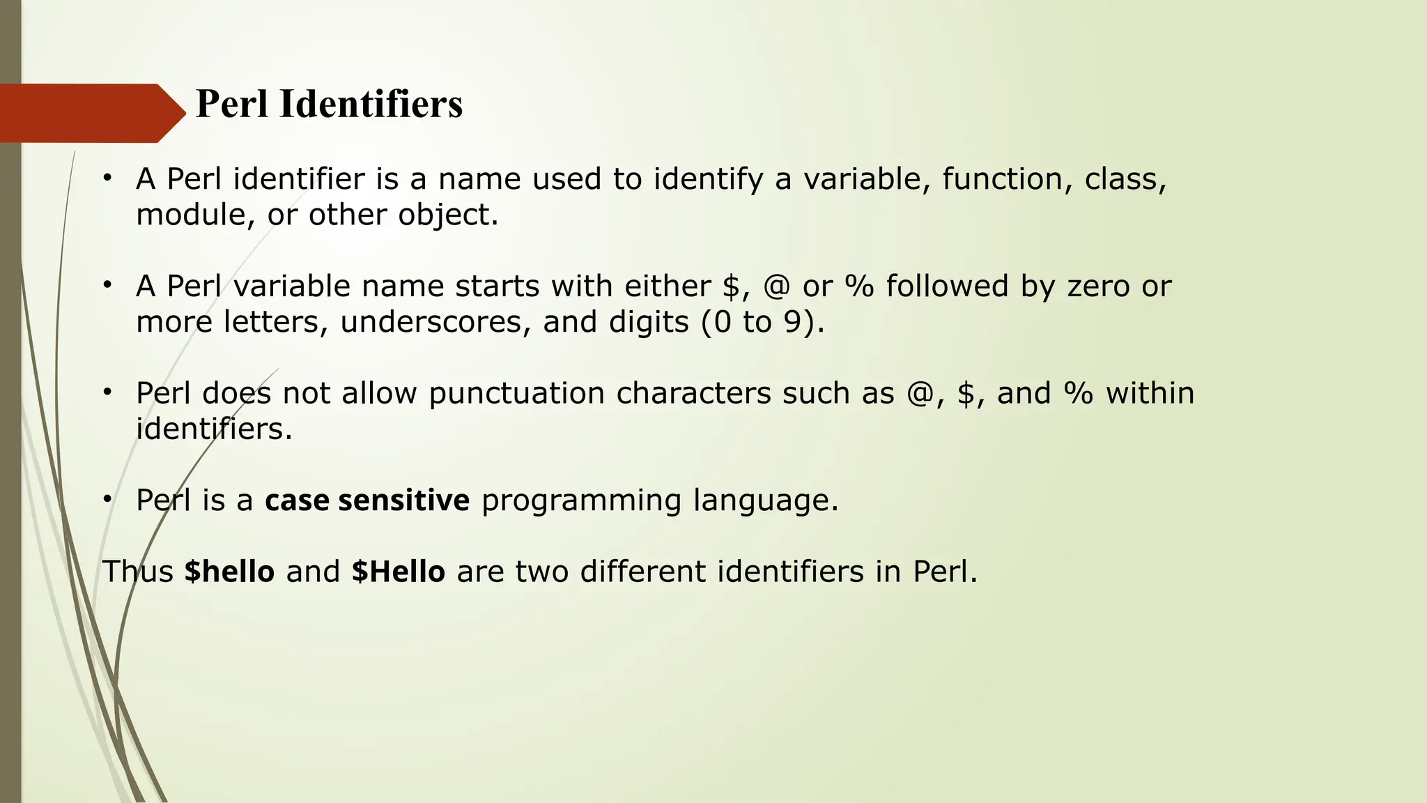 Perl Identifiers
• A Perl identifier is a name used to identify a variable, function, class,
module, or other object.
• A Perl variable name starts with either $, @ or % followed by zero or
more letters, underscores, and digits (0 to 9).
• Perl does not allow punctuation characters such as @, $, and % within
identifiers.
• Perl is a case sensitive programming language.
Thus $hello and $Hello are two different identifiers in Perl.
 