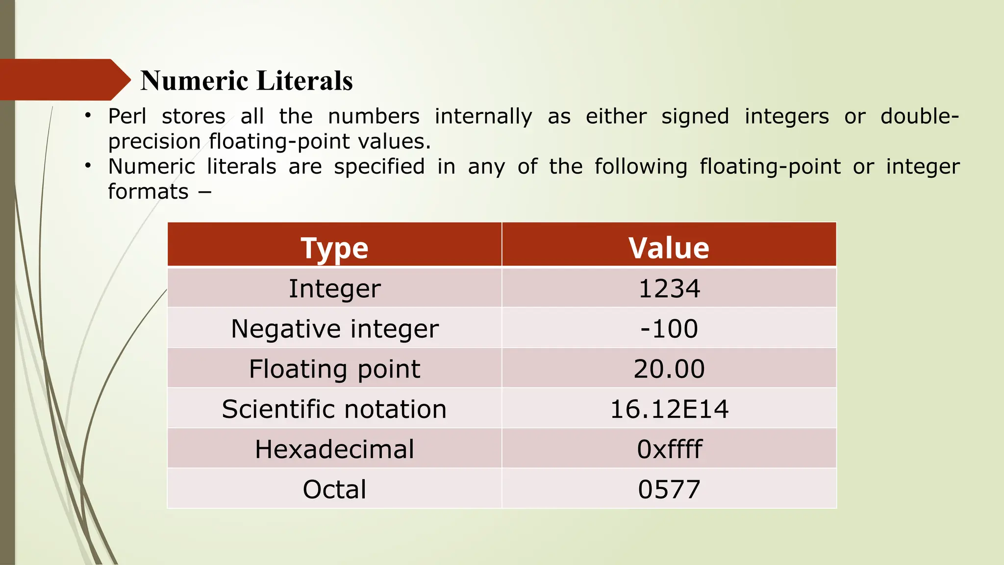 Numeric Literals
• Perl stores all the numbers internally as either signed integers or double-
precision floating-point values.
• Numeric literals are specified in any of the following floating-point or integer
formats −
Type Value
Integer 1234
Negative integer -100
Floating point 20.00
Scientific notation 16.12E14
Hexadecimal 0xffff
Octal 0577
 