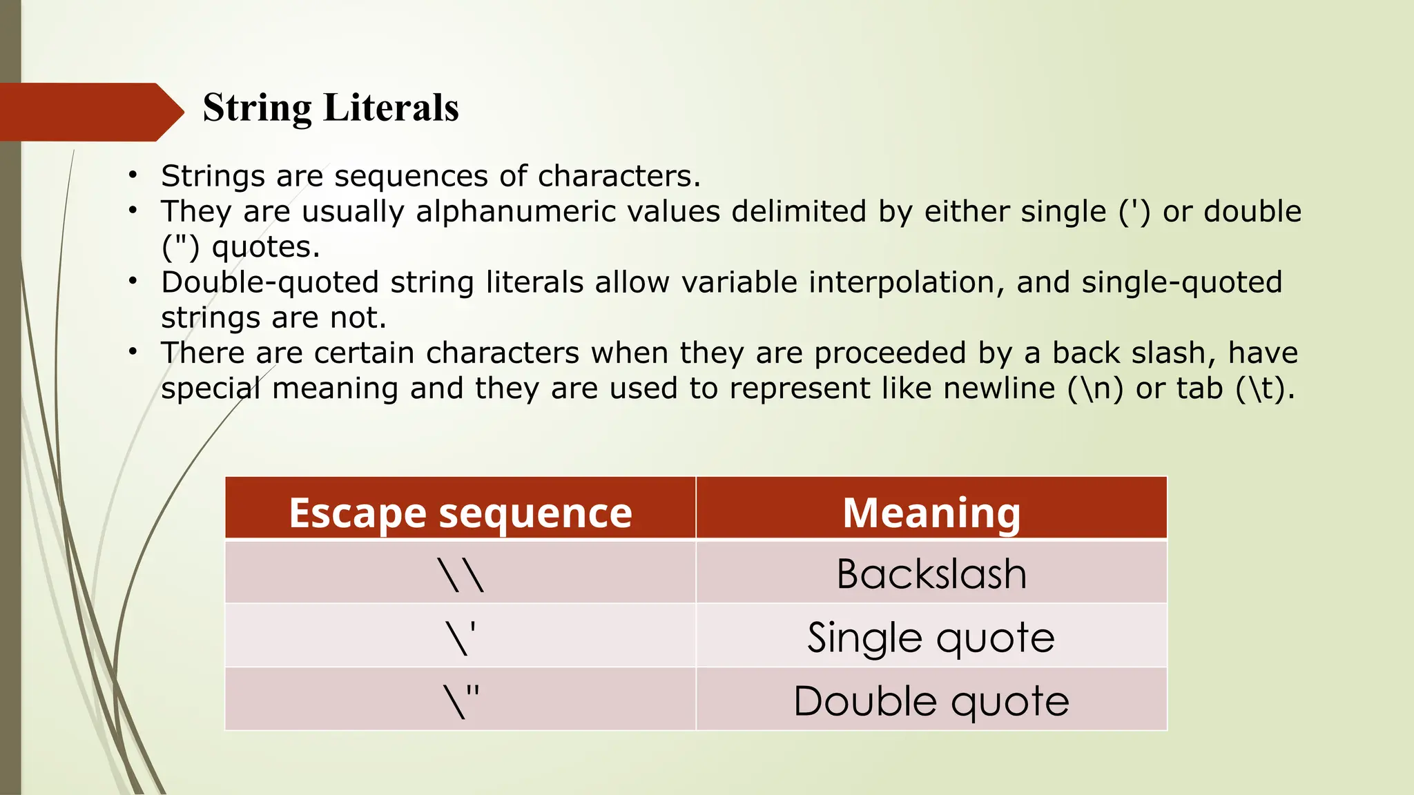 String Literals
• Strings are sequences of characters.
• They are usually alphanumeric values delimited by either single (') or double
(") quotes.
• Double-quoted string literals allow variable interpolation, and single-quoted
strings are not.
• There are certain characters when they are proceeded by a back slash, have
special meaning and they are used to represent like newline (n) or tab (t).
Escape sequence Meaning
 Backslash
' Single quote
" Double quote
 