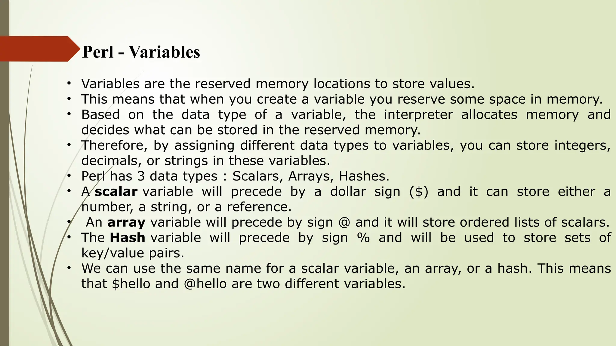 Perl - Variables
• Variables are the reserved memory locations to store values.
• This means that when you create a variable you reserve some space in memory.
• Based on the data type of a variable, the interpreter allocates memory and
decides what can be stored in the reserved memory.
• Therefore, by assigning different data types to variables, you can store integers,
decimals, or strings in these variables.
• Perl has 3 data types : Scalars, Arrays, Hashes.
• A scalar variable will precede by a dollar sign ($) and it can store either a
number, a string, or a reference.
• An array variable will precede by sign @ and it will store ordered lists of scalars.
• The Hash variable will precede by sign % and will be used to store sets of
key/value pairs.
• We can use the same name for a scalar variable, an array, or a hash. This means
that $hello and @hello are two different variables.
 