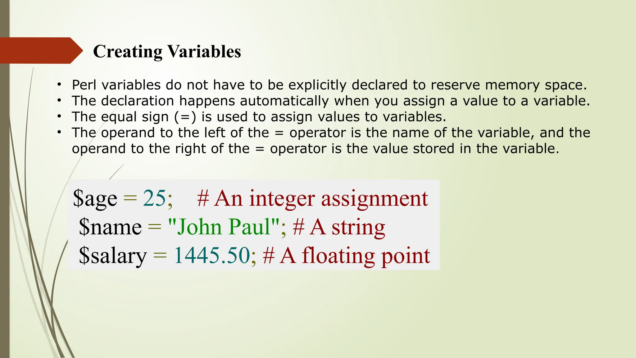 Creating Variables
• Perl variables do not have to be explicitly declared to reserve memory space.
• The declaration happens automatically when you assign a value to a variable.
• The equal sign (=) is used to assign values to variables.
• The operand to the left of the = operator is the name of the variable, and the
operand to the right of the = operator is the value stored in the variable.
$age = 25; # An integer assignment
$name = "John Paul"; # A string
$salary = 1445.50; # A floating point
 